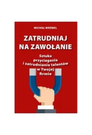 Zatrudniaj na zawołanie. Sztuka przyciagania i zatrudniania talentów w Twojej firmie