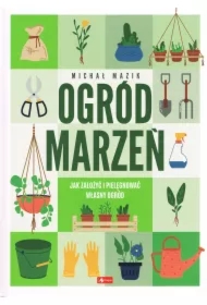 Ogród marzeń. Jak założyć i pielęgnować własny ogród