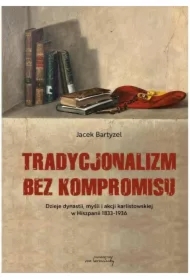 Tradycjonalizm bez kompromisu. Dzieje dynastii, myśli i akcji karlistowskiej w Hiszpanii 1833-1936