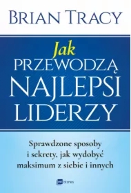 Jak przewodzą najlepsi liderzy. Sprawdzone sposoby i sekrety, jak wydobyć maksimum z siebie i innych