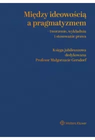 Między ideowością a pragmatyzmem - tworzenie, wykładnia i stosowanie prawa. Księga Jubileuszowa dedykowana Profesor Małgorzacie Gersdorf