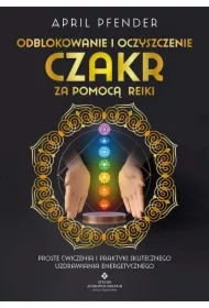 Odblokowanie i oczyszczenie czakr za pomocą Reiki. Proste ćwiczenia i praktyki skutecznego uzdrawiania energetycznego