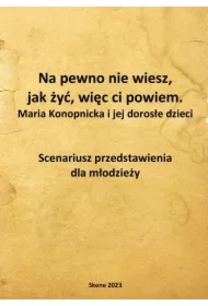 Na pewno nie wiesz, jak żyć, więc ci powiem. Maria Konopnicka i jej dorosłe dzieci. Scenariusz przedstawienia dla młodzieży