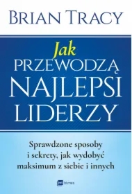 Jak przewodzą najlepsi liderzy. Sprawdzone sposoby i sekrety, jak wydobyć maksimum z siebie i innych